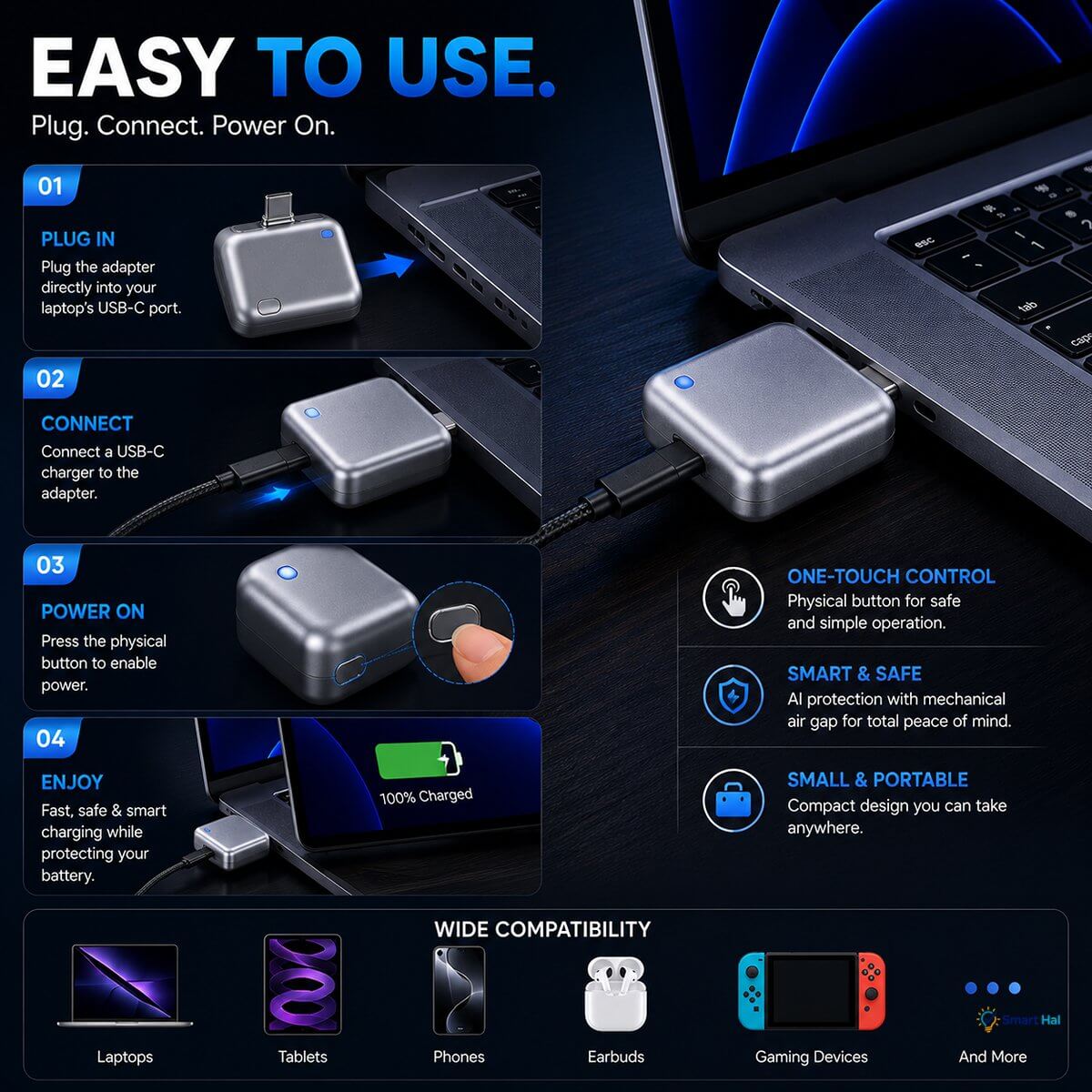 Easy 4-Step Operation ("Easy To Use")
 * Step 01 - Plug In: Plug the adapter directly into your laptop's USB-C port.
 * Step 02 - Connect: Connect a USB-C charger to the adapter.
 * Step 03 - Power On: Press the physical button to enable power.
 * Step 04 - Enjoy: Fast, safe, and smart charging while protecting your battery.
Control & Portability Highlights
 * One-Touch Control: Physical button for safe and simple operation.
 * Smart & Safe: AI protection combined with a mechanical air gap for total peace 