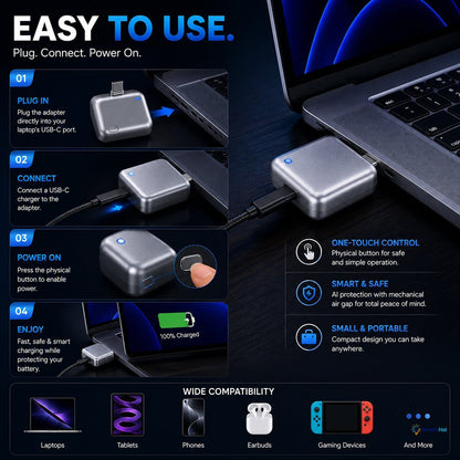 Easy 4-Step Operation ("Easy To Use")
 * Step 01 - Plug In: Plug the adapter directly into your laptop's USB-C port.
 * Step 02 - Connect: Connect a USB-C charger to the adapter.
 * Step 03 - Power On: Press the physical button to enable power.
 * Step 04 - Enjoy: Fast, safe, and smart charging while protecting your battery.
Control & Portability Highlights
 * One-Touch Control: Physical button for safe and simple operation.
 * Smart & Safe: AI protection combined with a mechanical air gap for total peace 